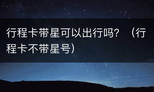 行程卡带星可以出行吗？（行程卡不带星号）