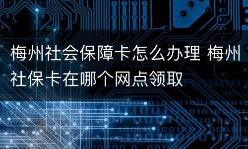 梅州社会保障卡怎么办理 梅州社保卡在哪个网点领取