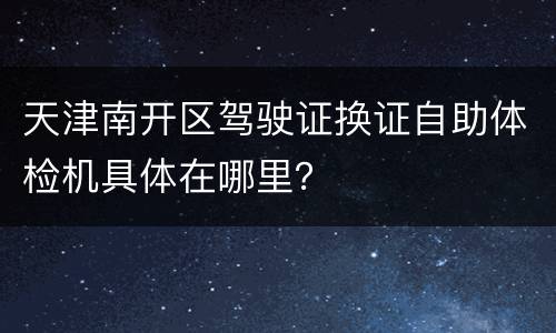 天津南开区驾驶证换证自助体检机具体在哪里？