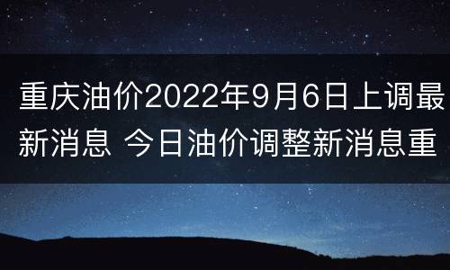 重庆油价2022年9月6日上调最新消息 今日油价调整新消息重庆