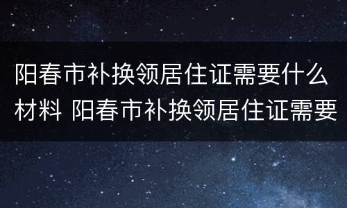 阳春市补换领居住证需要什么材料 阳春市补换领居住证需要什么材料和手续