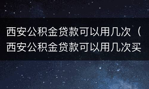 西安公积金贷款可以用几次（西安公积金贷款可以用几次买房）