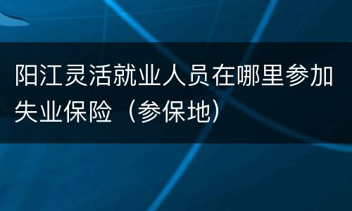 阳江灵活就业人员在哪里参加失业保险（参保地）