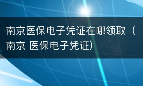 南京医保电子凭证在哪领取（南京 医保电子凭证）