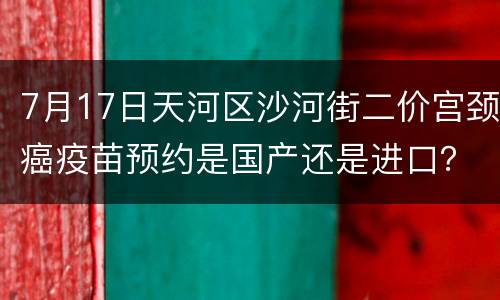 7月17日天河区沙河街二价宫颈癌疫苗预约是国产还是进口？