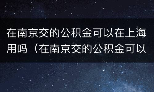 在南京交的公积金可以在上海用吗（在南京交的公积金可以在上海用吗怎么用）