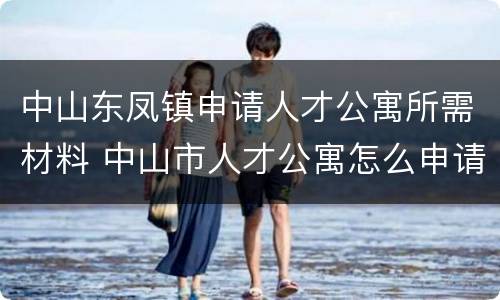 中山东凤镇申请人才公寓所需材料 中山市人才公寓怎么申请