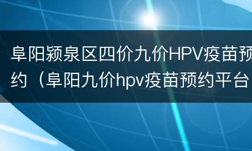 阜阳颍泉区四价九价HPV疫苗预约（阜阳九价hpv疫苗预约平台）