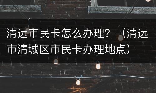 清远市民卡怎么办理？（清远市清城区市民卡办理地点）