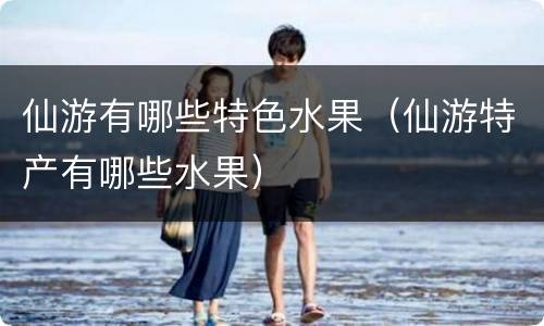 仙游有哪些特色水果（仙游特产有哪些水果）