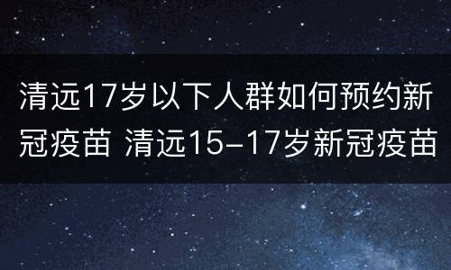 清远17岁以下人群如何预约新冠疫苗 清远15-17岁新冠疫苗接种