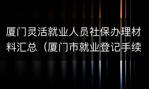厦门灵活就业人员社保办理材料汇总（厦门市就业登记手续怎么办理）