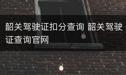 韶关驾驶证扣分查询 韶关驾驶证查询官网