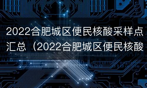 2022合肥城区便民核酸采样点汇总（2022合肥城区便民核酸采样点汇总图片）
