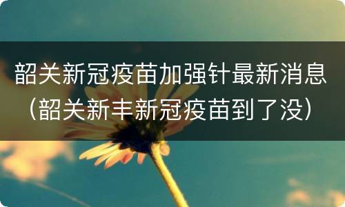 韶关新冠疫苗加强针最新消息（韶关新丰新冠疫苗到了没）