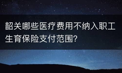 韶关哪些医疗费用不纳入职工生育保险支付范围？