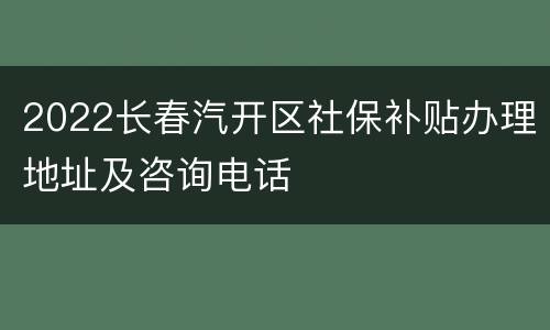 2022长春汽开区社保补贴办理地址及咨询电话