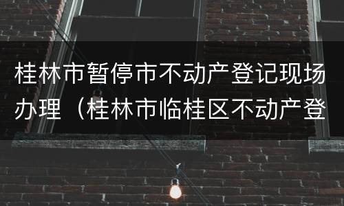 桂林市暂停市不动产登记现场办理（桂林市临桂区不动产登记局）