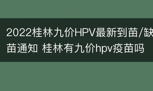 2022桂林九价HPV最新到苗/缺苗通知 桂林有九价hpv疫苗吗