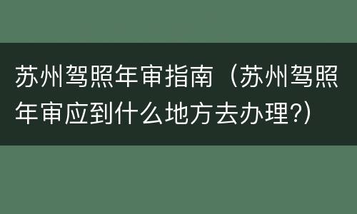 苏州驾照年审指南（苏州驾照年审应到什么地方去办理?）