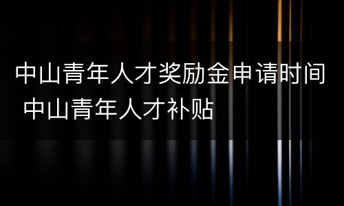 中山青年人才奖励金申请时间 中山青年人才补贴
