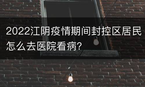 2022江阴疫情期间封控区居民怎么去医院看病？