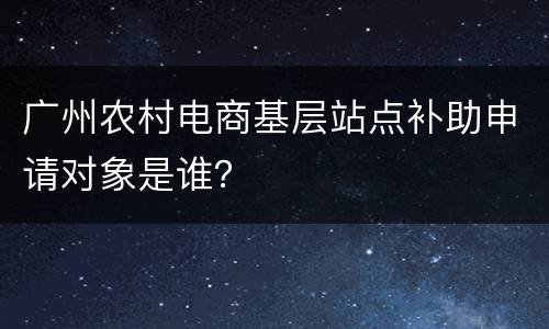 广州农村电商基层站点补助申请对象是谁？