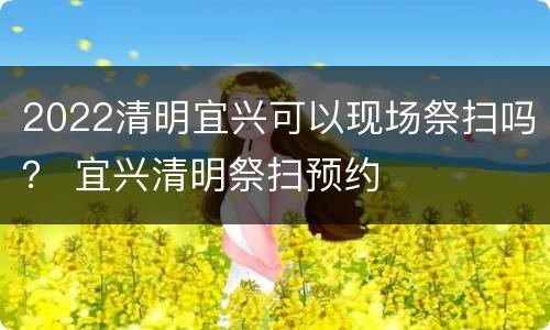 2022清明宜兴可以现场祭扫吗？ 宜兴清明祭扫预约