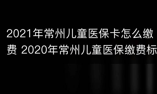 2021年常州儿童医保卡怎么缴费 2020年常州儿童医保缴费标准