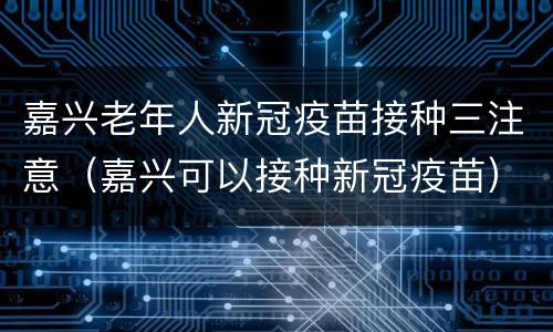 嘉兴老年人新冠疫苗接种三注意（嘉兴可以接种新冠疫苗）