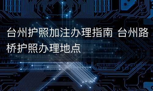 台州护照加注办理指南 台州路桥护照办理地点
