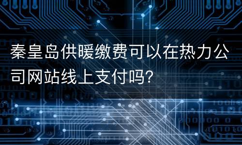 秦皇岛供暖缴费可以在热力公司网站线上支付吗？