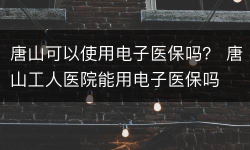 唐山可以使用电子医保吗？ 唐山工人医院能用电子医保吗