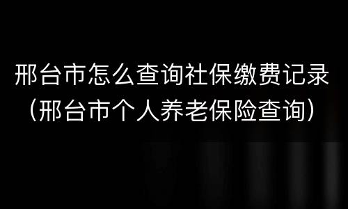 邢台市怎么查询社保缴费记录（邢台市个人养老保险查询）