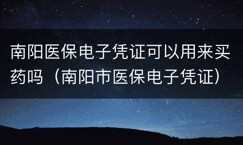 南阳医保电子凭证可以用来买药吗（南阳市医保电子凭证）