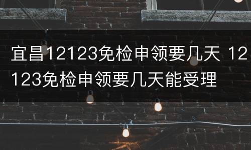 宜昌12123免检申领要几天 12123免检申领要几天能受理