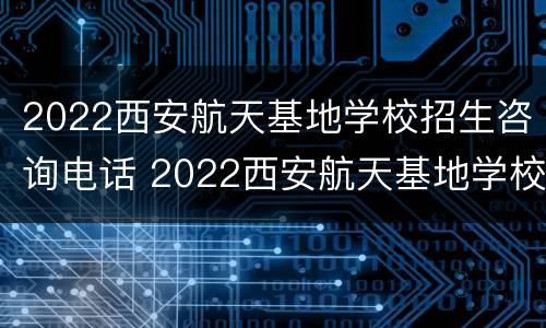 2022西安航天基地学校招生咨询电话 2022西安航天基地学校招生咨询电话号码