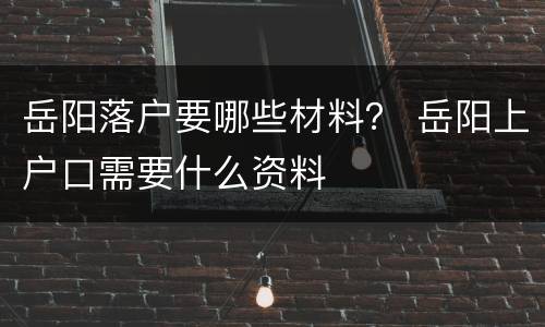 岳阳落户要哪些材料？ 岳阳上户口需要什么资料