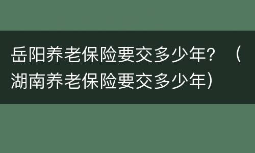 岳阳养老保险要交多少年？（湖南养老保险要交多少年）