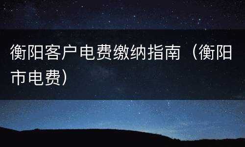 衡阳客户电费缴纳指南（衡阳市电费）