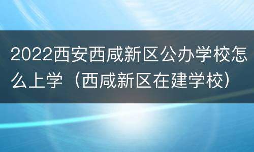 2022西安西咸新区公办学校怎么上学（西咸新区在建学校）