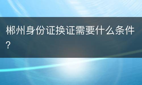 郴州身份证换证需要什么条件？