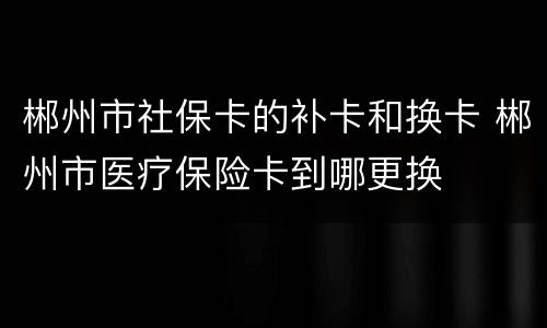 郴州市社保卡的补卡和换卡 郴州市医疗保险卡到哪更换