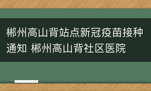 郴州高山背站点新冠疫苗接种通知 郴州高山背社区医院