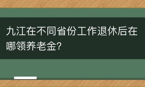 九江在不同省份工作退休后在哪领养老金？