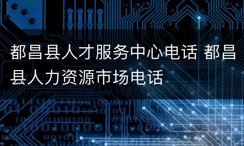 都昌县人才服务中心电话 都昌县人力资源市场电话