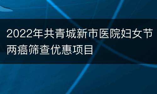 2022年共青城新市医院妇女节两癌筛查优惠项目