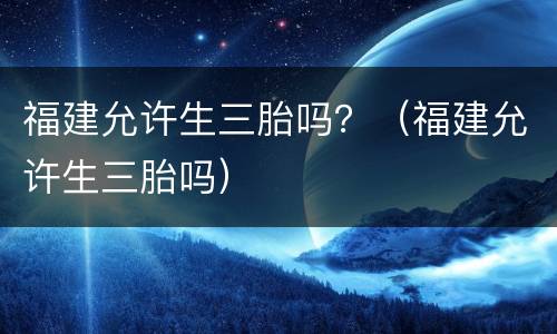 福建允许生三胎吗？（福建允许生三胎吗）
