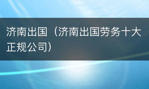 济南出国（济南出国劳务十大正规公司）