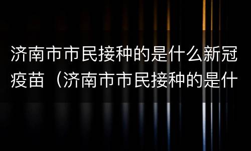 济南市市民接种的是什么新冠疫苗（济南市市民接种的是什么新冠疫苗啊）